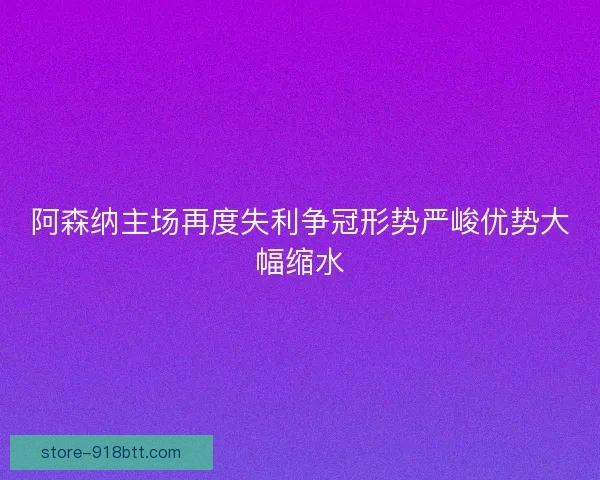 阿森纳主场再度失利争冠形势严峻优势大幅缩水