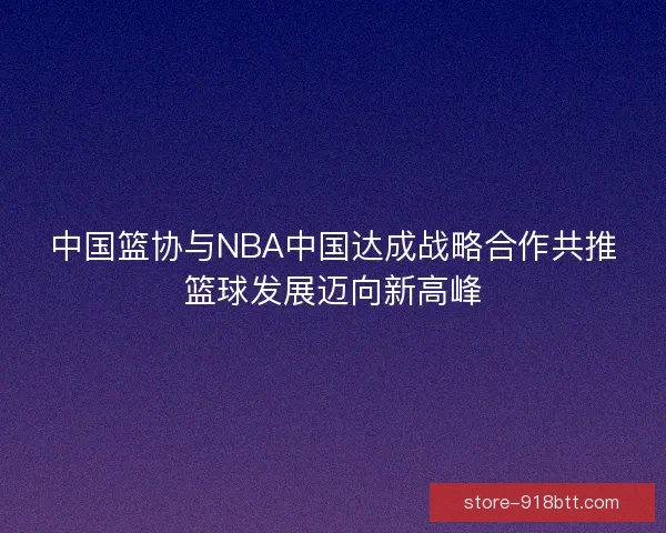 中国篮协与NBA中国达成战略合作共推篮球发展迈向新高峰